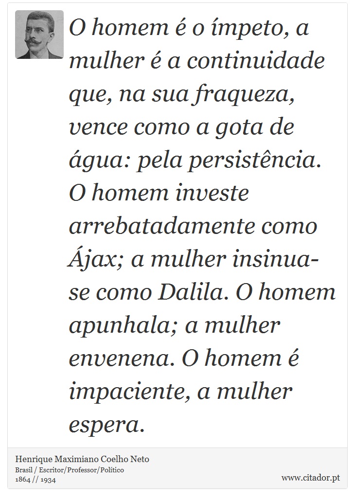 O homem é o ímpeto, a mulher é a continuidade que, na sua fraqueza, vence como a gota de água: pela persistência. O homem investe arrebatadamente como Ájax; a mulher insinua-se como Dalila. O homem apunhala; a mulher envenena. O homem é impaciente, a mulher espera. - Henrique Maximiano Coelho Neto - Frases