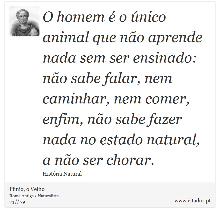 O homem é o único animal que não aprende nada sem ser ensinado: não sabe falar, nem caminhar, nem comer, enfim, não sabe fazer nada no estado natural, a não ser chorar. - Plínio, o Velho - Frases