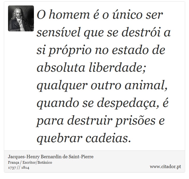 O homem é o único ser sensível que se destrói a si próprio no estado de absoluta liberdade; qualquer outro animal, quando se despedaça, é para destruir prisões e quebrar cadeias. - Jacques-Henry Bernardin de Saint-Pierre - Frases