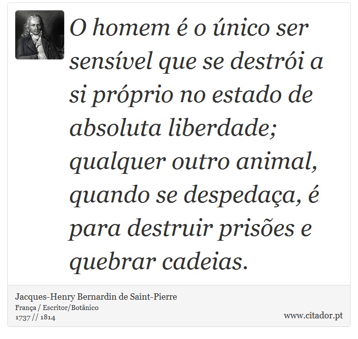 O homem  o nico ser sensvel que se destri a si prprio no estado de absoluta liberdade; qualquer outro animal, quando se despedaa,  para destruir prises e quebrar cadeias. - Jacques-Henry Bernardin de Saint-Pierre - Frases