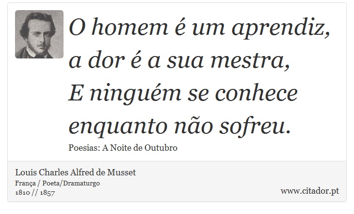 O homem é um aprendiz, a dor é a sua mestra, <br />
 E ninguém se conhece enquanto não sofreu. - Louis Charles Alfred de Musset - Frases