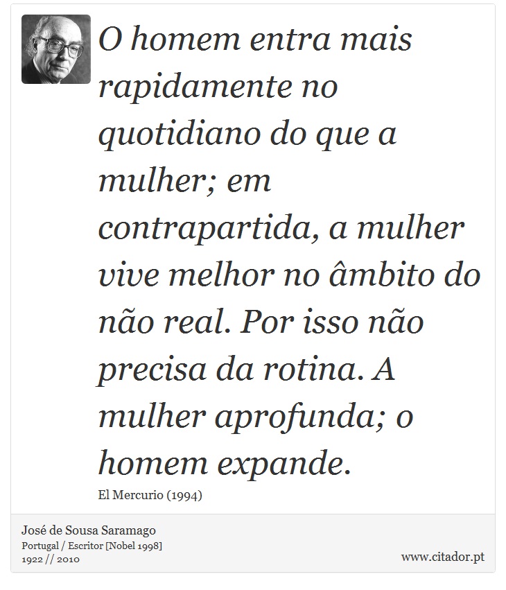 O homem entra mais rapidamente no quotidiano do que a mulher; em contrapartida, a mulher vive melhor no âmbito do não real. Por isso não precisa da rotina. A mulher aprofunda; o homem expande. - José Saramago - Frases