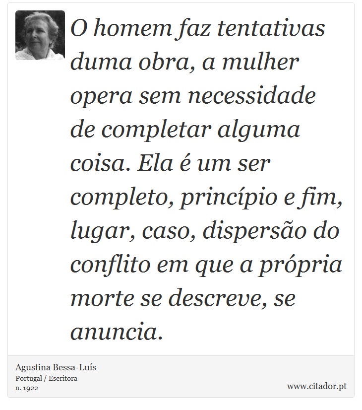 O homem faz tentativas duma obra, a mulher opera sem necessidade de completar alguma coisa. Ela é um ser completo, princípio e fim, lugar, caso, dispersão do conflito em que a própria morte se descreve, se anuncia. - Agustina Bessa-Luís - Frases