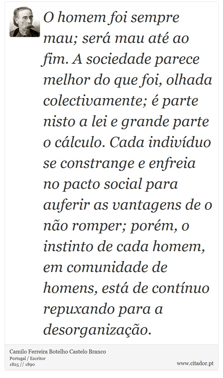 O homem foi sempre mau; será mau até ao fim. A sociedade parece melhor do que foi, olhada colectivamente; é parte nisto a lei e grande parte o cálculo. Cada indivíduo se constrange e enfreia no pacto social para auferir as vantagens de o não romper; porém, o instinto de cada homem, em comunidade de homens, está de contínuo repuxando para a desorganização. - Camilo Ferreira Botelho Castelo Branco - Frases