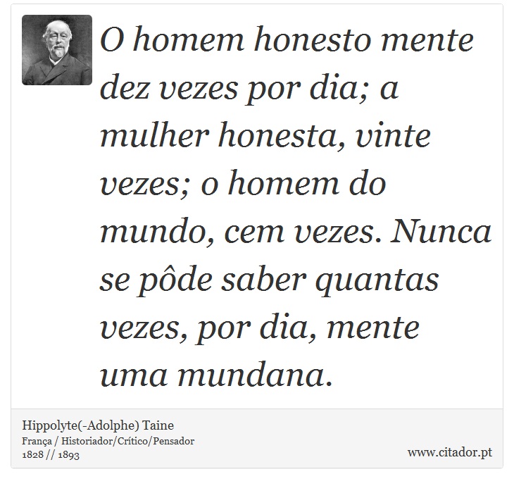 O homem honesto mente dez vezes por dia; a mulher honesta, vinte vezes; o homem do mundo, cem vezes. Nunca se pôde saber quantas vezes, por dia, mente uma mundana. - Hippolyte(-Adolphe) Taine - Frases