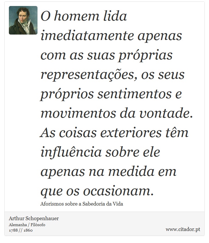 O homem lida imediatamente apenas com as suas próprias representações, os seus próprios sentimentos e movimentos da vontade. As coisas exteriores têm influência sobre ele apenas na medida em que os ocasionam. - Arthur Schopenhauer - Frases