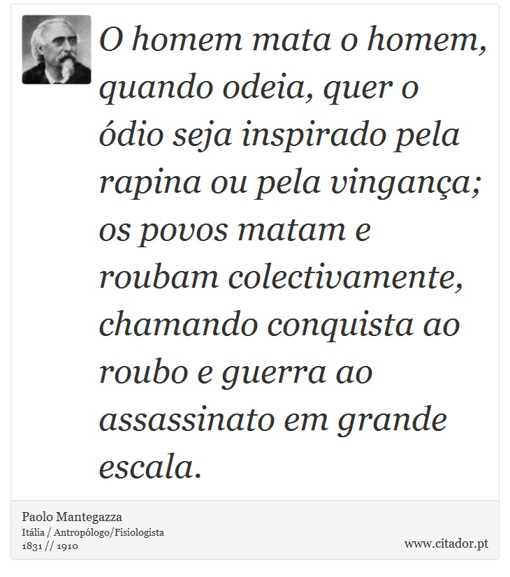 O homem mata o homem, quando odeia, quer o ódio seja inspirado pela rapina ou pela vingança; os povos matam e roubam colectivamente, chamando conquista ao roubo e guerra ao assassinato em grande escala. - Paolo Mantegazza - Frases