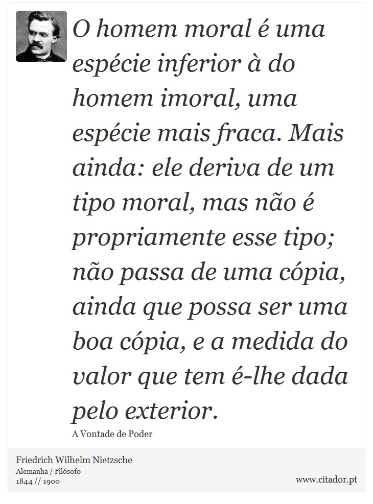 O homem moral é uma espécie inferior à do homem imoral, uma espécie mais fraca. Mais ainda: ele deriva de um tipo moral, mas não é propriamente esse tipo; não passa de uma cópia, ainda que possa ser uma boa cópia, e a medida do valor que tem é-lhe dada pelo exterior. - Friedrich Wilhelm Nietzsche - Frases