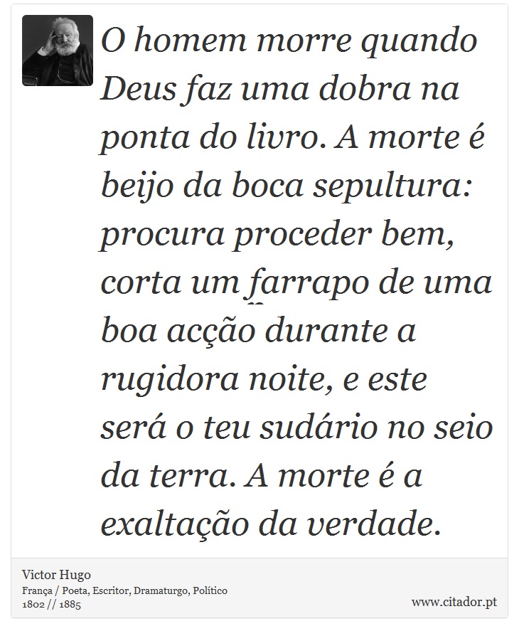 O homem morre quando Deus faz uma dobra na ponta do livro. A morte é beijo da boca sepultura: procura proceder bem, corta um farrapo de uma boa acção durante a rugidora noite, e este será o teu sudário no seio da terra. A morte é a exaltação da verdade. - Victor Hugo - Frases