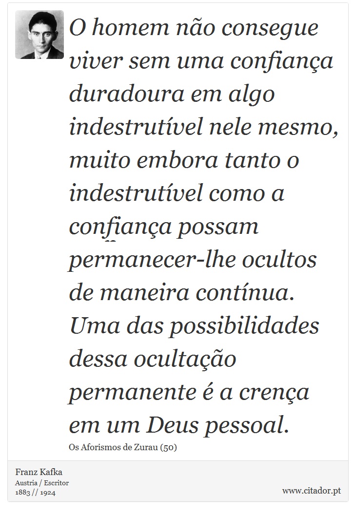 O homem não consegue viver sem uma confiança duradoura em algo indestrutível nele mesmo, muito embora tanto o indestrutível como a confiança possam permanecer-lhe ocultos de maneira contínua. Uma das possibilidades dessa ocultação permanente é a crença em um Deus pessoal. - Franz Kafka - Frases