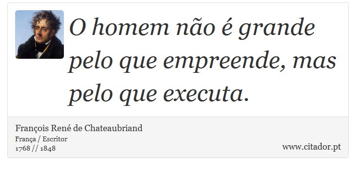O homem não é grande pelo que empreende, mas pelo que executa. - François René de Chateaubriand - Frases