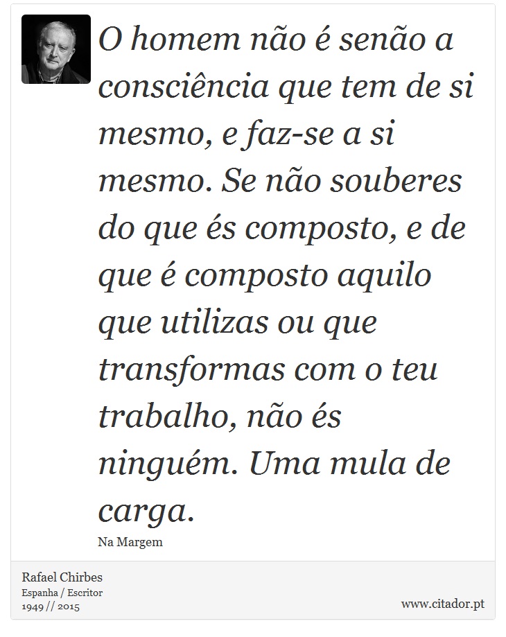 O homem não é senão a consciência que tem de si mesmo, e faz-se a si mesmo. Se não souberes do que és composto, e de que é composto aquilo que utilizas ou que transformas com o teu trabalho, não és ninguém. Uma mula de carga. - Rafael Chirbes - Frases