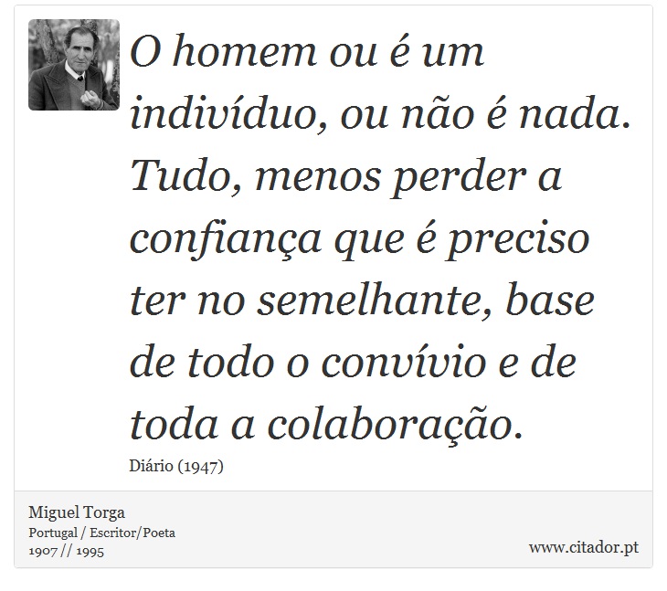 O homem ou é um indivíduo, ou não é nada. Tudo, menos perder a confiança que é preciso ter no semelhante, base de todo o convívio e de toda a colaboração. - Miguel Torga - Frases