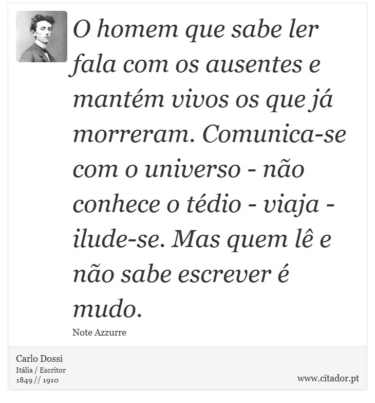 O homem que sabe ler fala com os ausentes e mantém vivos os que já morreram. Comunica-se com o universo - não conhece o tédio - viaja - ilude-se. Mas quem lê e não sabe escrever é mudo. - Carlo Dossi - Frases