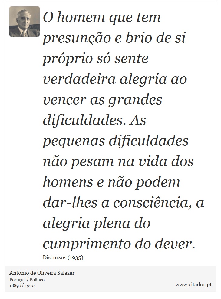 O homem que tem presunção e brio de si próprio só sente verdadeira alegria ao vencer as grandes dificuldades. As pequenas dificuldades não pesam na vida dos homens e não podem dar-lhes a consciência, a alegria plena do cumprimento do dever. - António de Oliveira Salazar - Frases