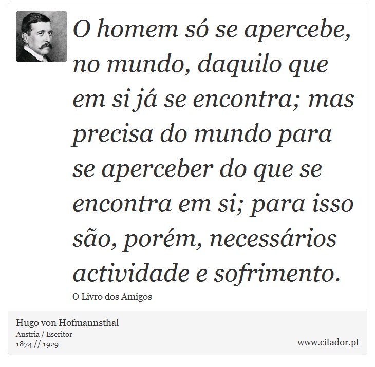 O homem só se apercebe, no mundo, daquilo que em si já se encontra; mas precisa do mundo para se aperceber do que se encontra em si; para isso são, porém, necessários actividade e sofrimento. - Hugo von Hofmannsthal - Frases