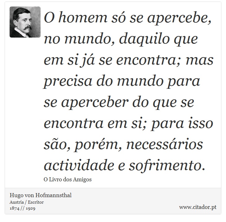 O homem s se apercebe, no mundo, daquilo que em si j se encontra; mas precisa do mundo para se aperceber do que se encontra em si; para isso so, porm, necessrios actividade e sofrimento. - Hugo von Hofmannsthal - Frases