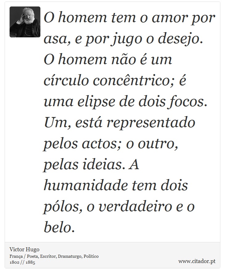 O homem tem o amor por asa, e por jugo o desejo. O homem não é um círculo concêntrico; é uma elipse de dois focos. Um, está representado pelos actos; o outro, pelas ideias. A humanidade tem dois pólos, o verdadeiro e o belo. - Victor Hugo - Frases
