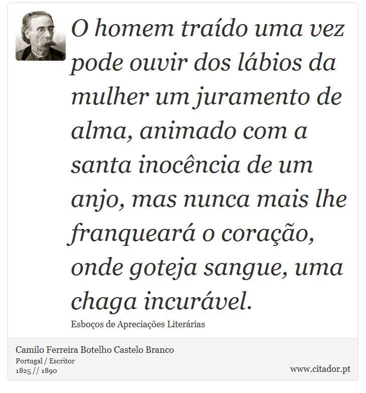 O homem traído uma vez pode ouvir dos lábios da mulher um juramento de alma, animado com a santa inocência de um anjo, mas nunca mais lhe franqueará o coração, onde goteja sangue, uma chaga incurável. - Camilo Ferreira Botelho Castelo Branco - Frases