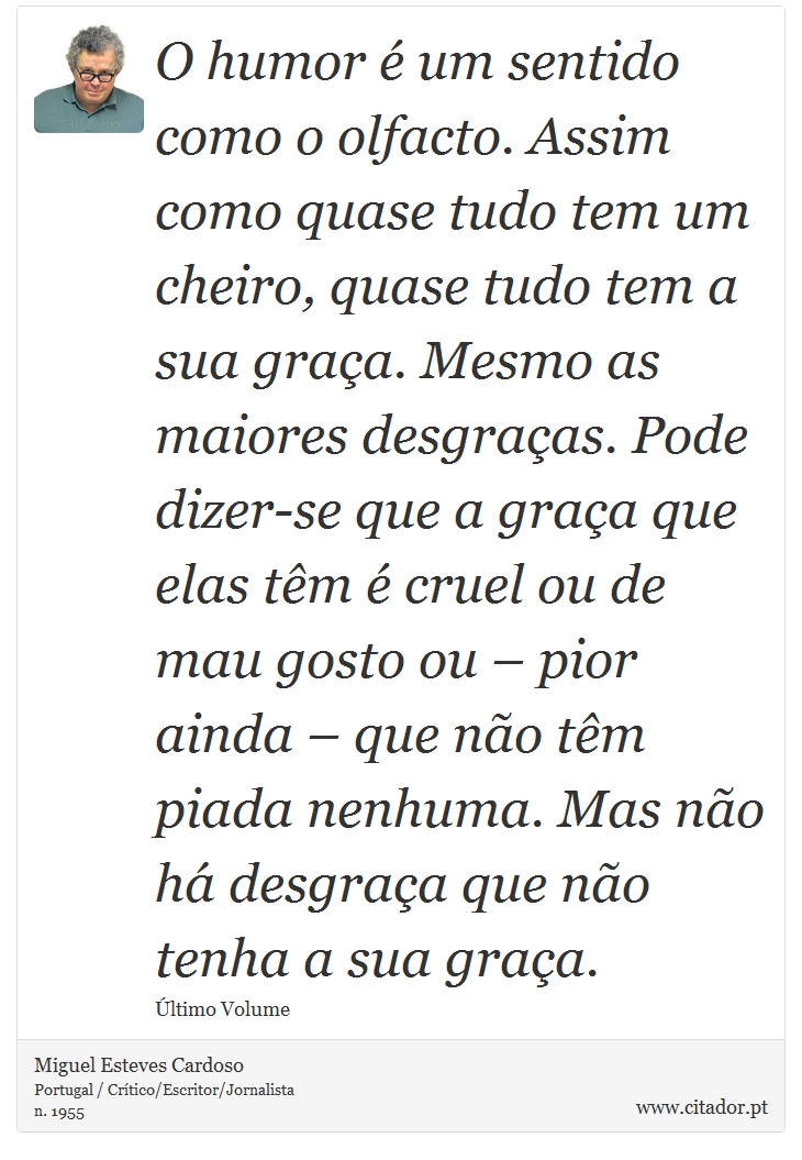 O humor é um sentido como o olfacto. Assim como quase tudo tem um cheiro, quase tudo tem a sua graça. Mesmo as maiores desgraças. Pode dizer-se que a graça que elas têm é cruel ou de mau gosto ou – pior ainda – que não têm piada nenhuma. Mas não há desgraça que não tenha a sua graça. - Miguel Esteves Cardoso - Frases
