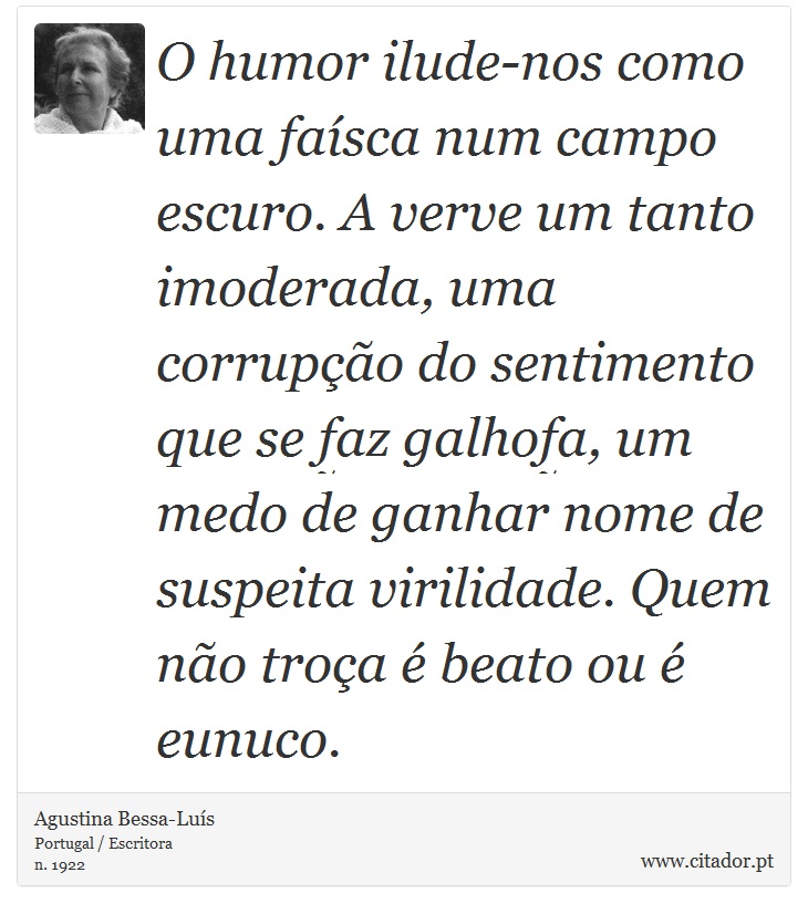 O humor ilude-nos como uma faísca num campo escuro. A verve um tanto imoderada, uma corrupção do sentimento que se faz galhofa, um medo de ganhar nome de suspeita virilidade. Quem não troça é beato ou é eunuco. - Agustina Bessa-Luís - Frases