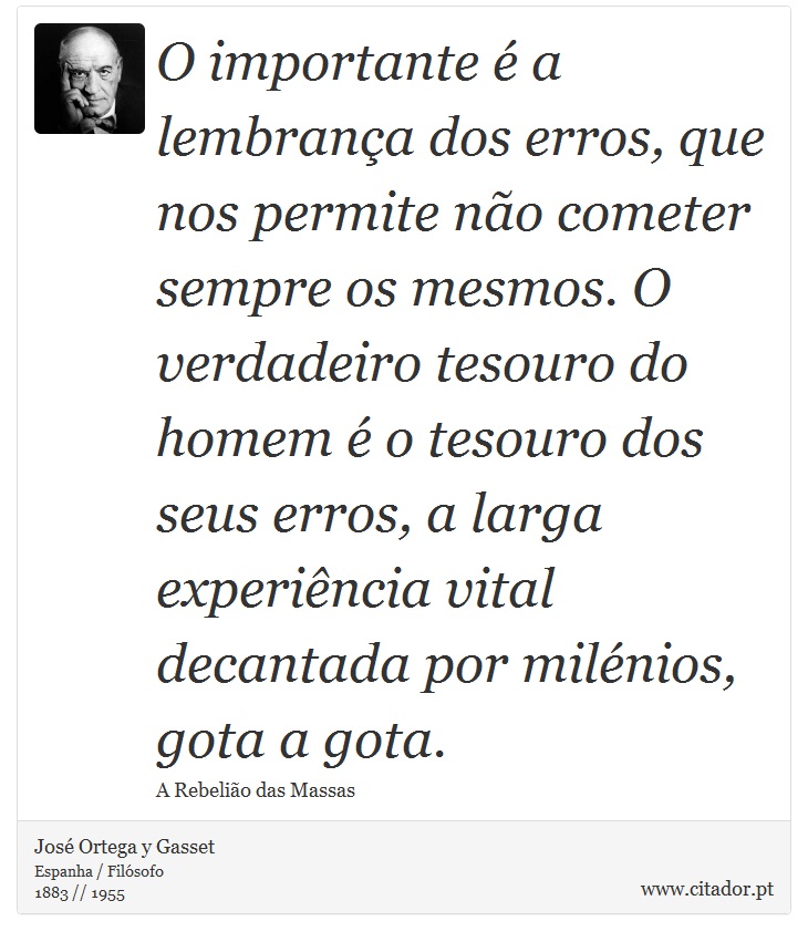 O importante é a lembrança dos erros, que nos permite não cometer sempre os mesmos. O verdadeiro tesouro do homem é o tesouro dos seus erros, a larga experiência vital decantada por milénios, gota a gota. - José Ortega y Gasset - Frases