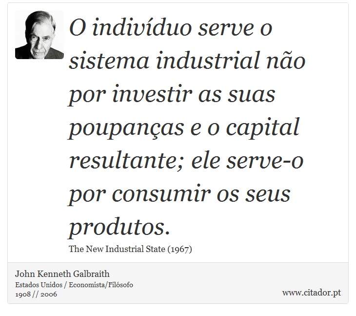 O indivíduo serve o sistema industrial não por investir as suas poupanças e o capital resultante; ele serve-o por consumir os seus produtos. - John Kenneth Galbraith - Frases