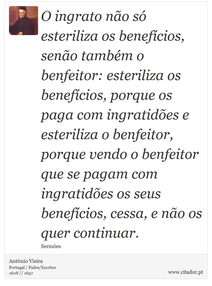 O ingrato não só esteriliza os benefícios, senão também o benfeitor: esteriliza os benefícios, porque os paga com ingratidões e esteriliza o benfeitor, porque vendo o benfeitor que se pagam com ingratidões os seus benefícios, cessa, e não os quer continuar. - António Vieira - Frases