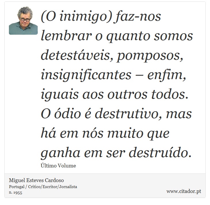 (O inimigo) faz-nos lembrar o quanto somos detestáveis, pomposos, insignificantes – enfim, iguais aos outros todos. O ódio é destrutivo, mas há em nós muito que ganha em ser destruído. - Miguel Esteves Cardoso - Frases