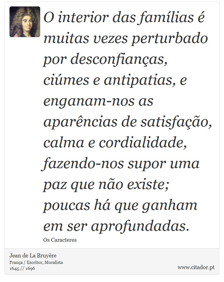 O interior das famílias é muitas vezes perturbado por desconfianças, ciúmes e antipatias, e enganam-nos as aparências de satisfação, calma e cordialidade, fazendo-nos supor uma paz que não existe; poucas há que ganham em ser aprofundadas. - Jean de La Bruyère - Frases