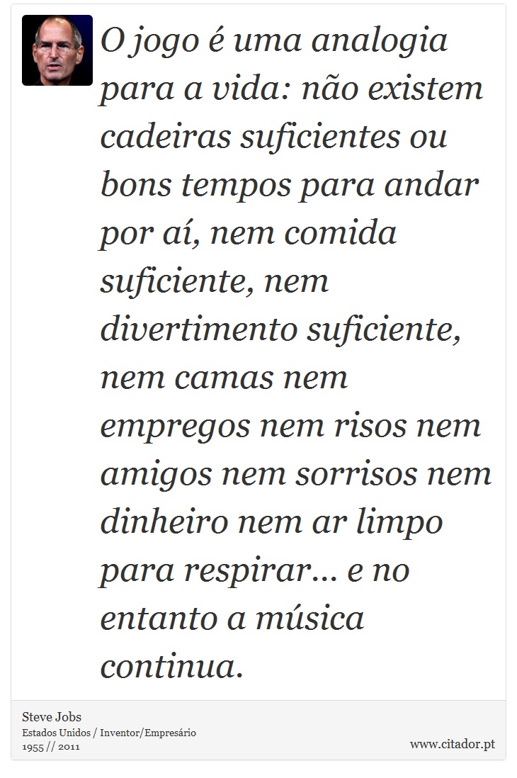 O jogo é uma analogia para a vida: não existem cadeiras suficientes ou bons tempos para andar por aí, nem comida suficiente, nem divertimento suficiente, nem camas nem empregos nem risos nem amigos nem sorrisos nem dinheiro nem ar limpo para respirar... e no entanto a música continua. - Steve Jobs - Frases