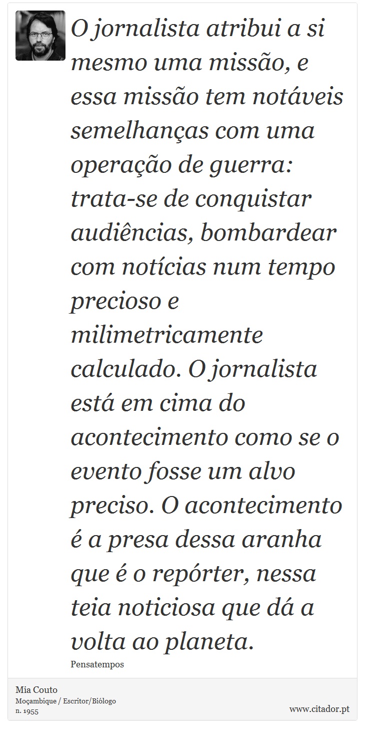 O jornalista atribui a si mesmo uma missão, e essa missão tem notáveis semelhanças com uma operação de guerra: trata-se de conquistar audiências, bombardear com notícias num tempo precioso e milimetricamente calculado. O jornalista está em cima do acontecimento como se o evento fosse um alvo preciso. O acontecimento é a presa dessa aranha que é o repórter, nessa teia noticiosa que dá a volta ao planeta. - Mia Couto - Frases