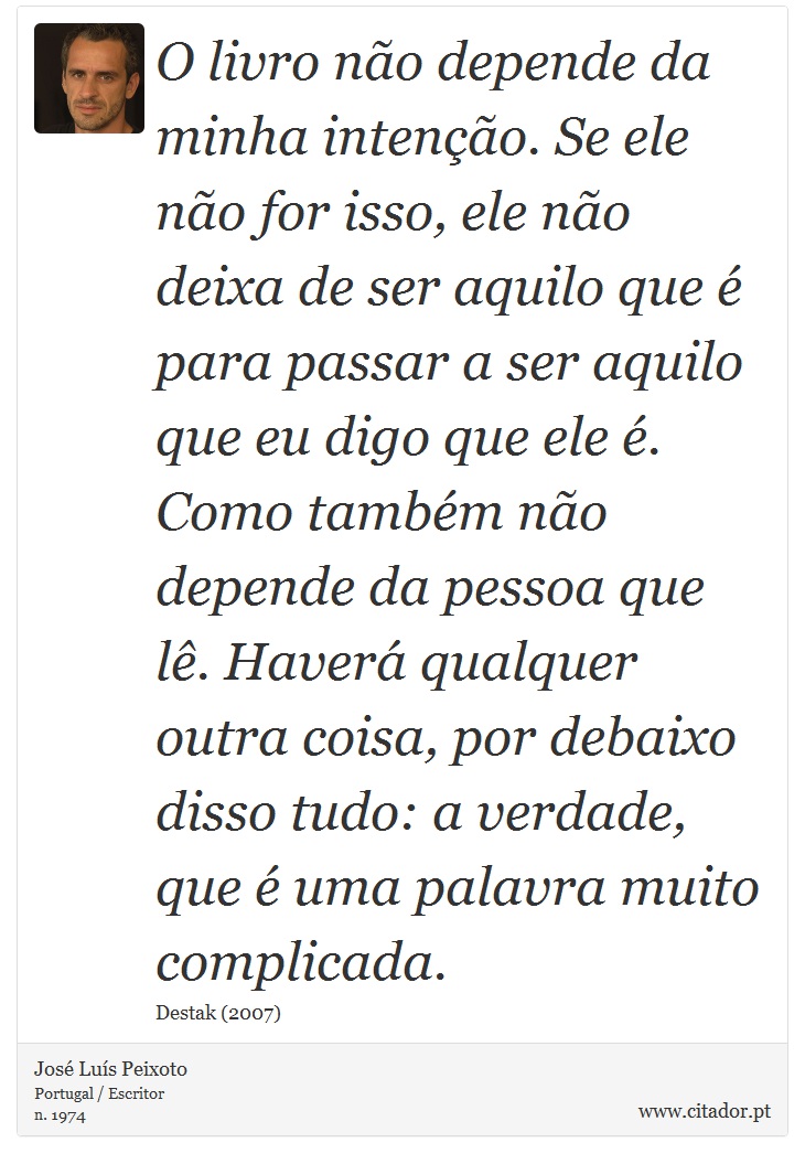 O livro não depende da minha intenção. Se ele não for isso, ele não deixa de ser aquilo que é para passar a ser aquilo que eu digo que ele é. Como também não depende da pessoa que lê. Haverá qualquer outra coisa, por debaixo disso tudo: a verdade, que é uma palavra muito complicada. - José Luís Peixoto - Frases