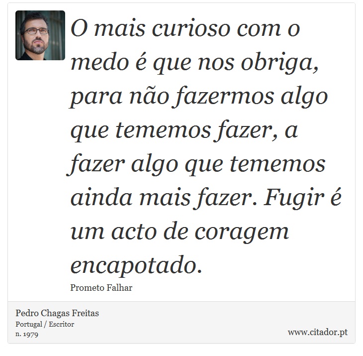 O mais curioso com o medo é que nos obriga, para não fazermos algo que tememos fazer, a fazer algo que tememos ainda mais fazer. Fugir é um acto de coragem encapotado. - Pedro Chagas Freitas - Frases