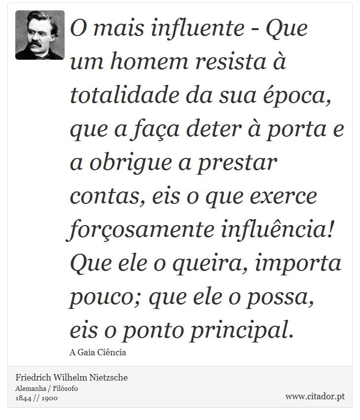 O mais influente - Que um homem resista à totalidade da sua época, que a faça deter à porta e a obrigue a prestar contas, eis o que exerce forçosamente influência! Que ele o queira, importa pouco; que ele o possa, eis o ponto principal. - Friedrich Wilhelm Nietzsche - Frases
