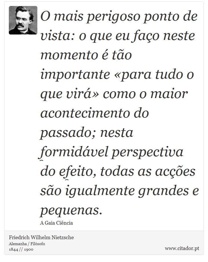 O mais perigoso ponto de vista: o que eu faço neste momento é tão importante «para tudo o que virá» como o maior acontecimento do passado; nesta formidável perspectiva do efeito, todas as acções são igualmente grandes e pequenas. - Friedrich Wilhelm Nietzsche - Frases