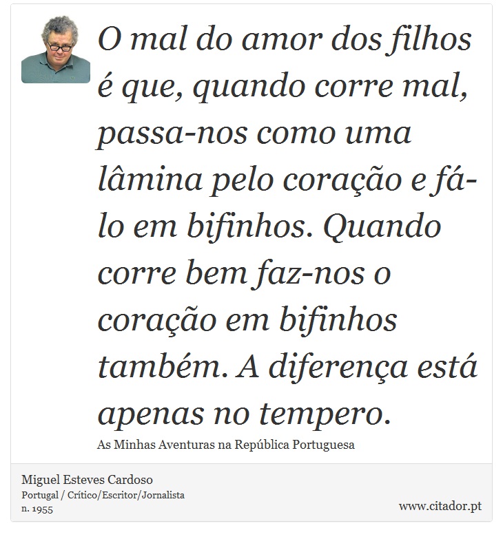 O mal do amor dos filhos é que, quando corre mal, passa-nos como uma lâmina pelo coração e fá-lo em bifinhos. Quando corre bem faz-nos o coração em bifinhos também. A diferença está apenas no tempero. - Miguel Esteves Cardoso - Frases