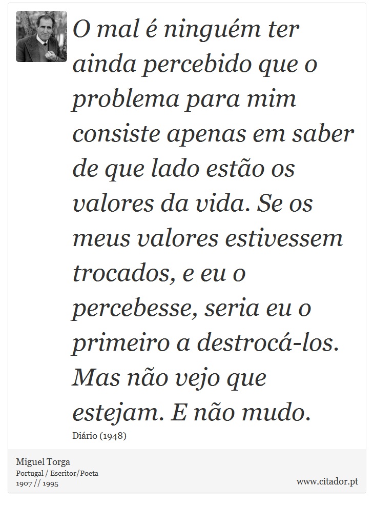 O mal é ninguém ter ainda percebido que o problema para mim consiste apenas em saber de que lado estão os valores da vida. Se os meus valores estivessem trocados, e eu o percebesse, seria eu o primeiro a destrocá-los. Mas não vejo que estejam. E não mudo. - Miguel Torga - Frases
