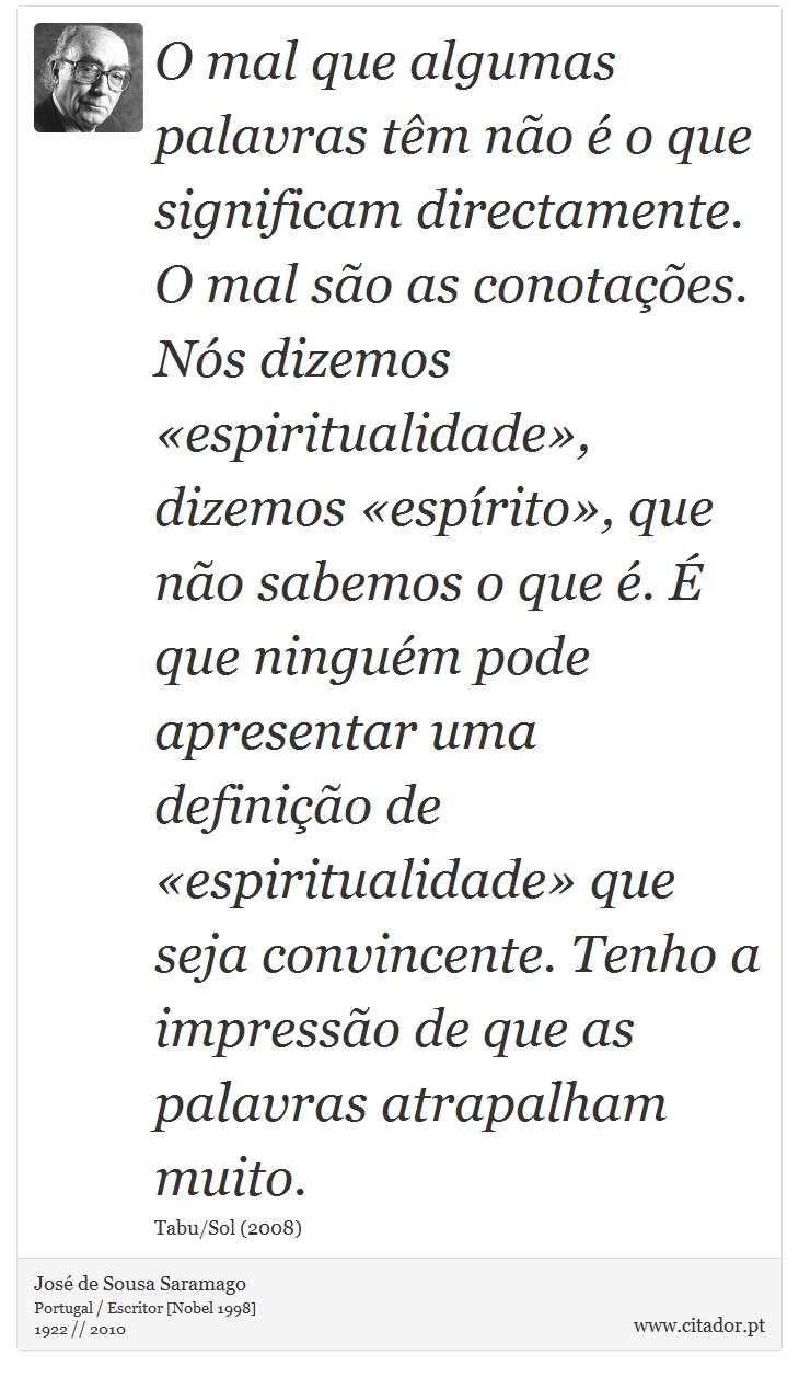 O mal que algumas palavras têm não é o que significam directamente. O mal são as conotações. Nós dizemos «espiritualidade», dizemos «espírito», que não sabemos o que é. É que ninguém pode apresentar uma definição de «espiritualidade» que seja convincente. Tenho a impressão de que as palavras atrapalham muito. - José Saramago - Frases