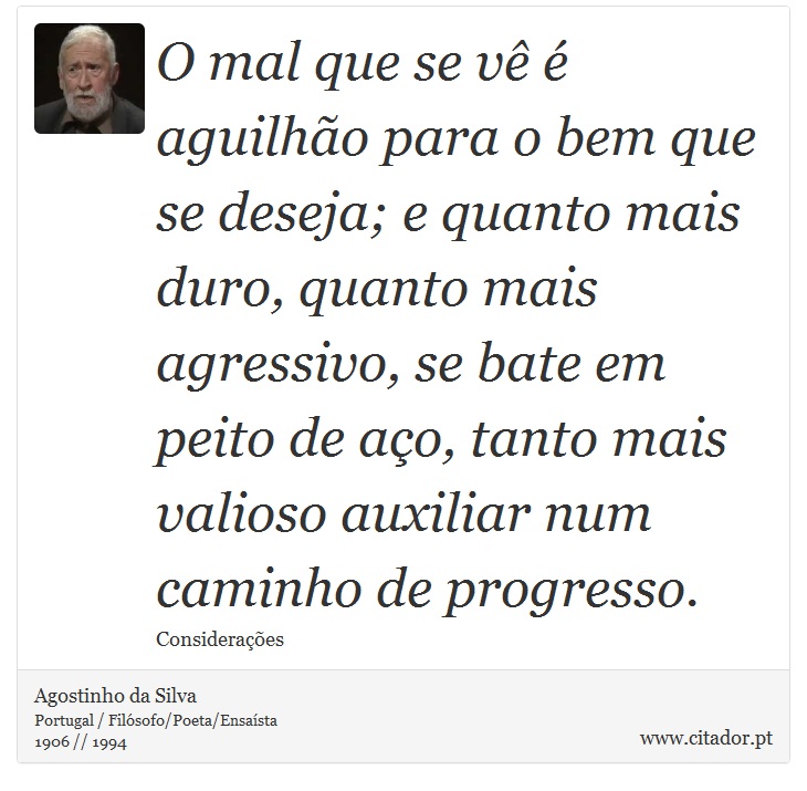 O mal que se vê é aguilhão para o bem que se deseja; e quanto mais duro, quanto mais agressivo, se bate em peito de aço, tanto mais valioso auxiliar num caminho de progresso. - Agostinho da Silva - Frases
