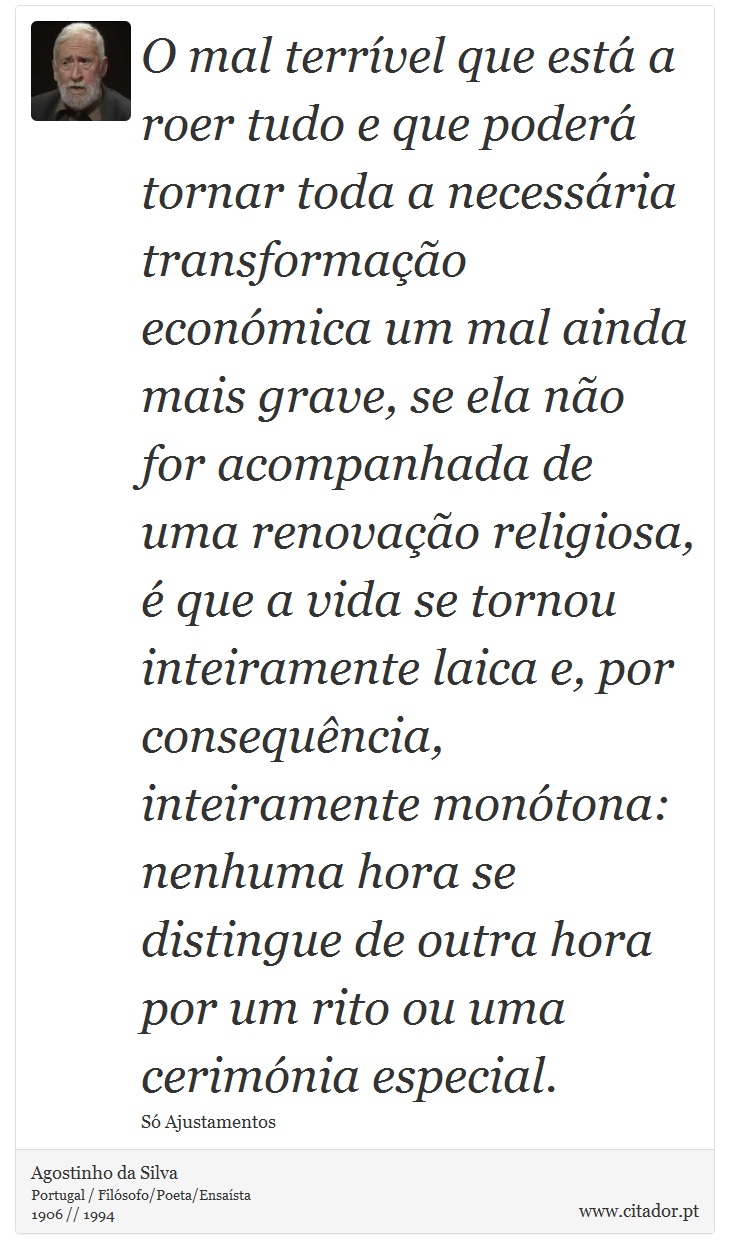 O mal terrível que está a roer tudo e que poderá tornar toda a necessária transformação económica um mal ainda mais grave, se ela não for acompanhada de uma renovação religiosa, é que a vida se tornou inteiramente laica e, por consequência, inteiramente monótona: nenhuma hora se distingue de outra hora por um rito ou uma cerimónia especial. - Agostinho da Silva - Frases