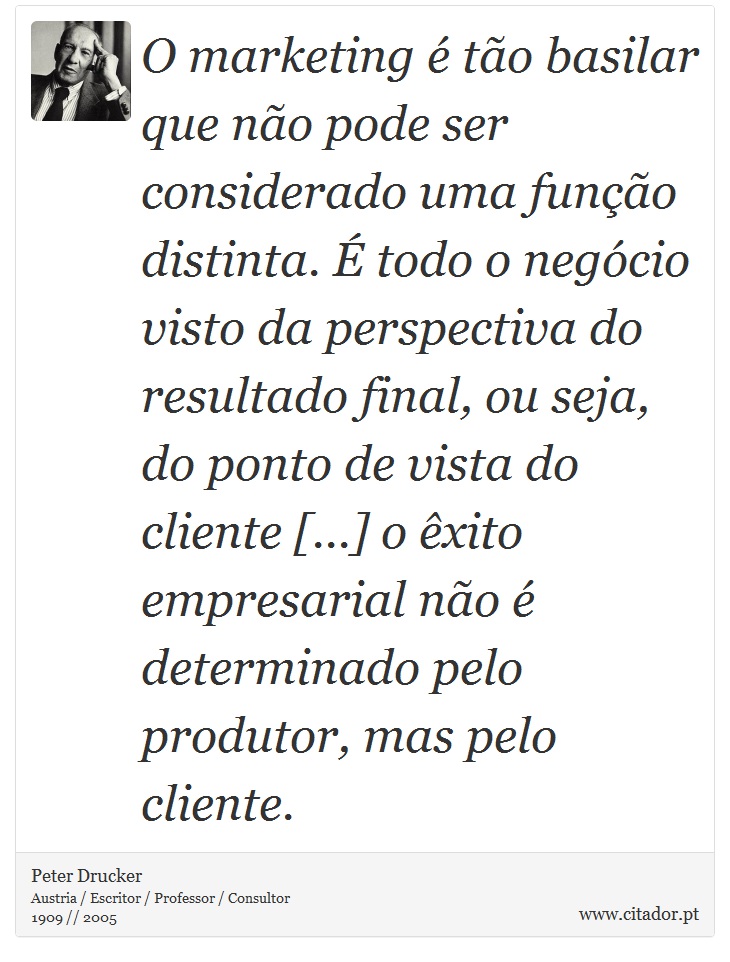 O marketing é tão basilar que não pode ser considerado uma função distinta. É todo o negócio visto da perspectiva do resultado final, ou seja, do ponto de vista do cliente [...] o êxito empresarial não é determinado pelo produtor, mas pelo cliente. - Peter Drucker - Frases