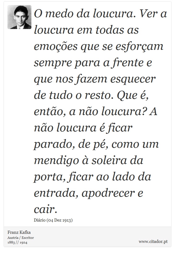 O medo da loucura. Ver a loucura em todas as emoções que se esforçam sempre para a frente e que nos fazem esquecer de tudo o resto. Que é, então, a não loucura? A não loucura é ficar parado, de pé, como um mendigo à soleira da porta, ficar ao lado da entrada, apodrecer e cair. - Franz Kafka - Frases