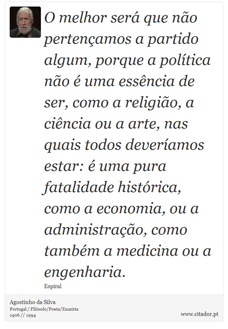 O melhor será que não pertençamos a partido algum, porque a política não é uma essência de ser, como a religião, a ciência ou a arte, nas quais todos deveríamos estar: é uma pura fatalidade histórica, como a economia, ou a administração, como também a medicina ou a engenharia. - Agostinho da Silva - Frases