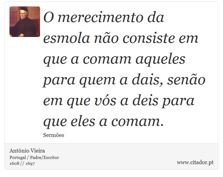 O merecimento da esmola não consiste em que a comam aqueles para quem a dais, senão em que vós a deis para que eles a comam. - António Vieira - Frases
