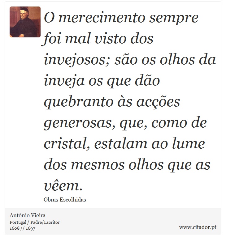 O merecimento sempre foi mal visto dos invejosos; são os olhos da inveja os que dão quebranto às acções generosas, que, como de cristal, estalam ao lume dos mesmos olhos que as vêem. - António Vieira - Frases