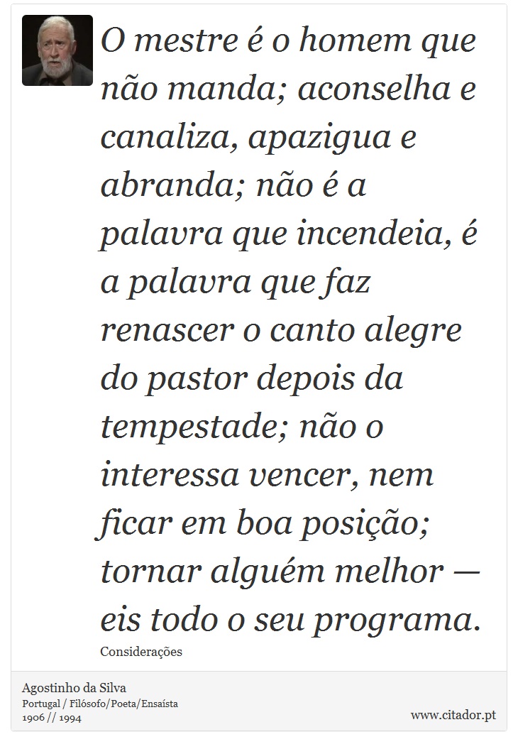 O mestre é o homem que não manda; aconselha e canaliza, apazigua e abranda; não é a palavra que incendeia, é a palavra que faz renascer o canto alegre do pastor depois da tempestade; não o interessa vencer, nem ficar em boa posição; tornar alguém melhor — eis todo o seu programa. - Agostinho da Silva - Frases