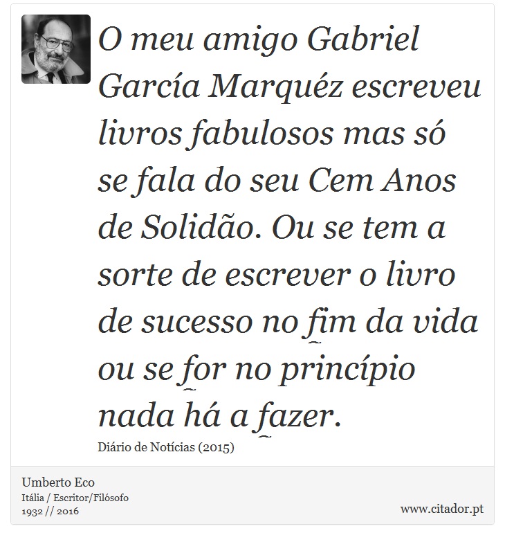 O meu amigo Gabriel García Marquéz escreveu livros fabulosos mas só se fala do seu Cem Anos de Solidão. Ou se tem a sorte de escrever o livro de sucesso no fim da vida ou se for no princípio nada há a fazer. - Umberto Eco - Frases