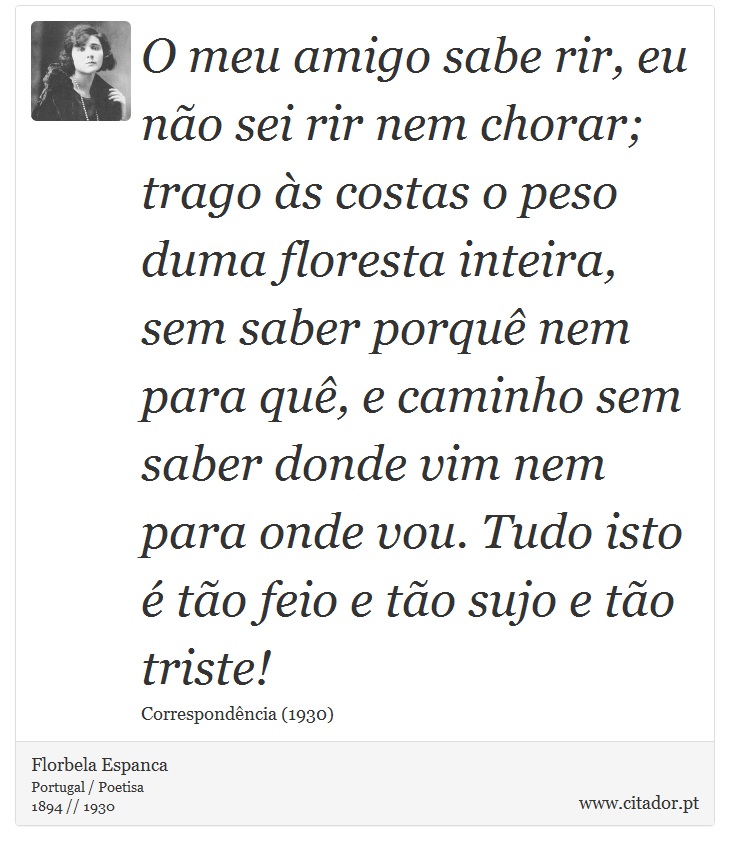 O meu amigo sabe rir, eu não sei rir nem chorar; trago às costas o peso duma floresta inteira, sem saber porquê nem para quê, e caminho sem saber donde vim nem para onde vou. Tudo isto é tão feio e tão sujo e tão triste! - Florbela Espanca - Frases