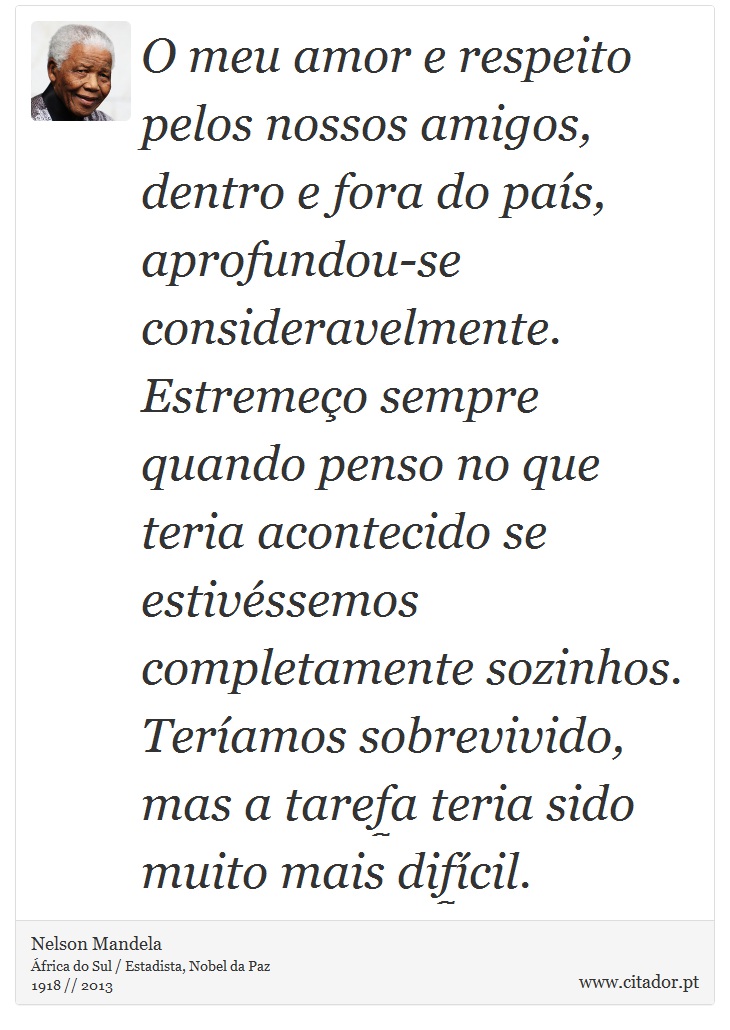 O meu amor e respeito pelos nossos amigos, dentro e fora do país, aprofundou-se consideravelmente. Estremeço sempre quando penso no que teria acontecido se estivéssemos completamente sozinhos. Teríamos sobrevivido, mas a tarefa teria sido muito mais difícil. - Nelson Mandela - Frases